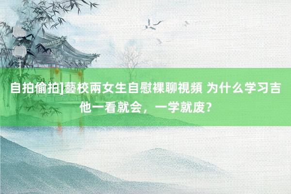 自拍偷拍]藝校兩女生自慰裸聊視頻 为什么学习吉他一看就会，一学就废？