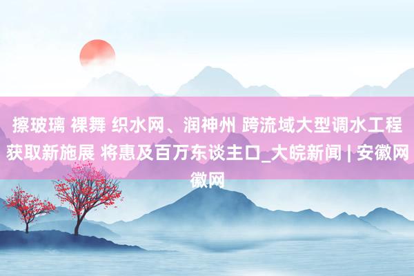 擦玻璃 裸舞 织水网、润神州 跨流域大型调水工程获取新施展 将惠及百万东谈主口_大皖新闻 | 安徽网