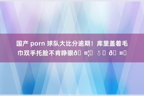 国产 porn 球队大比分逾期！库里盖着毛巾双手托脸不肯睁眼🤦‍♂️🤐