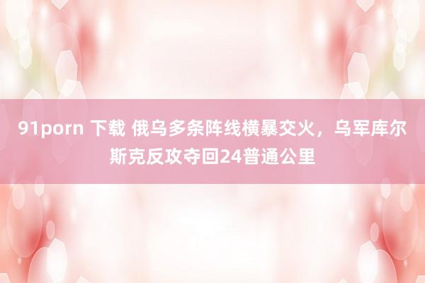 91porn 下载 俄乌多条阵线横暴交火，乌军库尔斯克反攻夺回24普通公里
