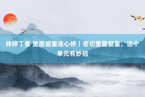 婷婷丁香 里面掂量连心桥丨密切里面掂量，这个单元有妙招