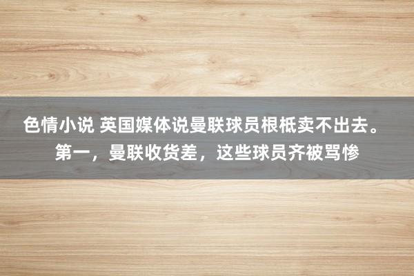色情小说 英国媒体说曼联球员根柢卖不出去。 第一，曼联收货差，这些球员齐被骂惨