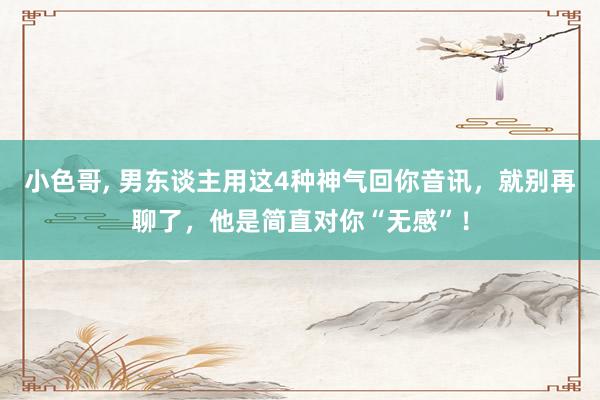 小色哥， 男东谈主用这4种神气回你音讯，就别再聊了，他是简直对你“无感”！