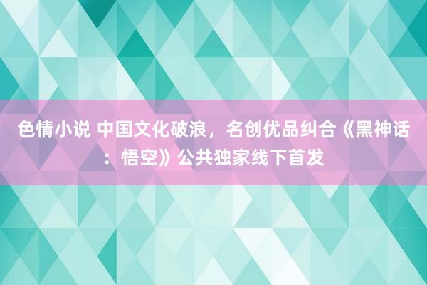 色情小说 中国文化破浪，名创优品纠合《黑神话：悟空》公共独家线下首发