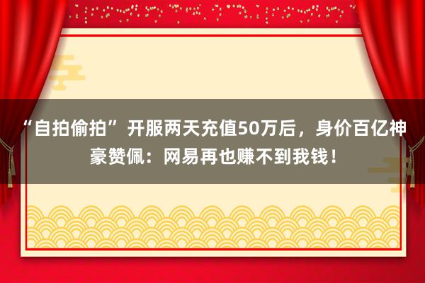“自拍偷拍” 开服两天充值50万后，身价百亿神豪赞佩：网易再也赚不到我钱！