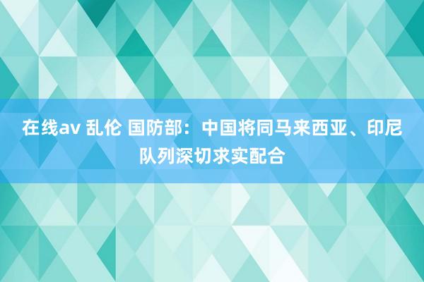 在线av 乱伦 国防部：中国将同马来西亚、印尼队列深切求实配合