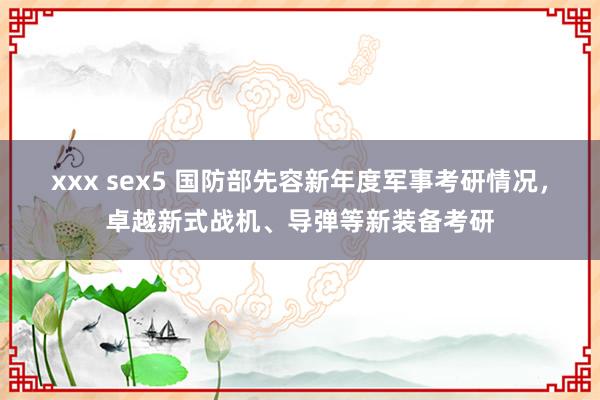 xxx sex5 国防部先容新年度军事考研情况，卓越新式战机、导弹等新装备考研