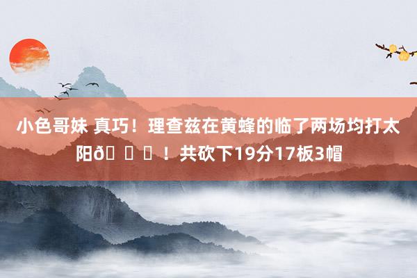 小色哥妹 真巧！理查兹在黄蜂的临了两场均打太阳👀！共砍下19分17板3帽