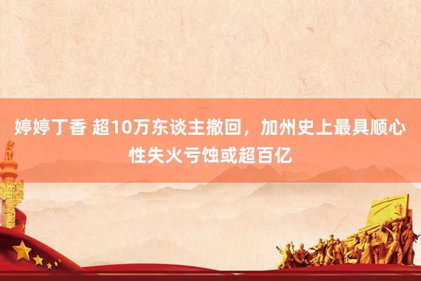 婷婷丁香 超10万东谈主撤回，加州史上最具顺心性失火亏蚀或超百亿
