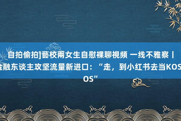 自拍偷拍]藝校兩女生自慰裸聊視頻 一线不雅察丨金融东谈主攻坚流量新进口：“走，到小红书去当KOS”