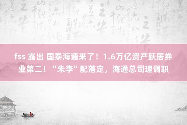fss 露出 国泰海通来了！1.6万亿资产跃居券业第二！“朱李”配落定，海通总司理调职