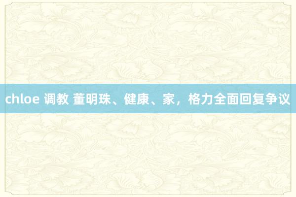chloe 调教 董明珠、健康、家，格力全面回复争议