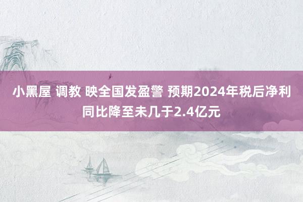 小黑屋 调教 映全国发盈警 预期2024年税后净利同比降至未几于2.4亿元