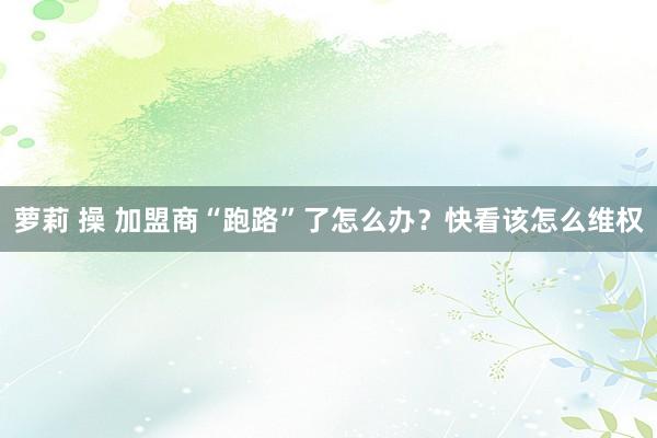 萝莉 操 加盟商“跑路”了怎么办？快看该怎么维权