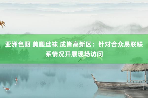 亚洲色图 美腿丝袜 成皆高新区：针对合众易联联系情况开展现场访问