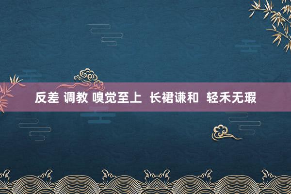 反差 调教 嗅觉至上  长裙谦和  轻禾无瑕