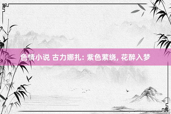 色情小说 古力娜扎: 紫色萦绕， 花醉入梦