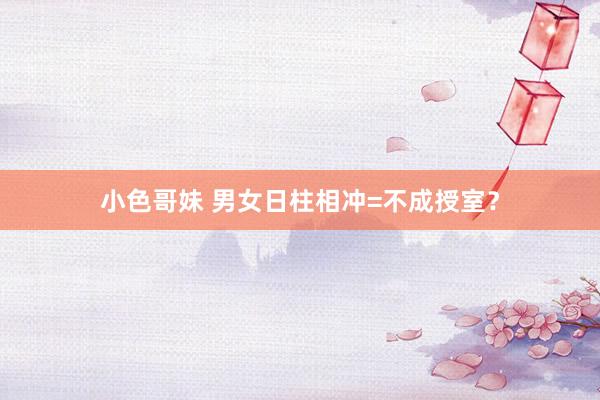 小色哥妹 男女日柱相冲=不成授室？