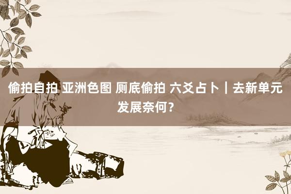 偷拍自拍 亚洲色图 厕底偷拍 六爻占卜｜去新单元发展奈何？