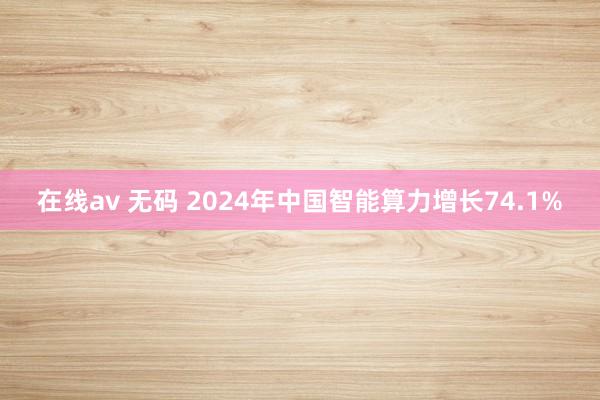 在线av 无码 2024年中国智能算力增长74.1%