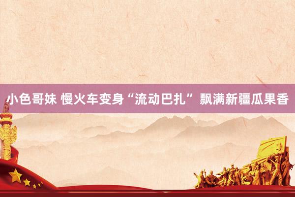 小色哥妹 慢火车变身“流动巴扎” 飘满新疆瓜果香