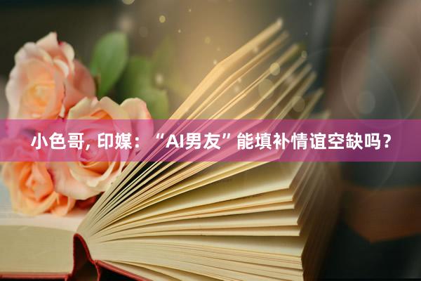 小色哥， 印媒：“AI男友”能填补情谊空缺吗？