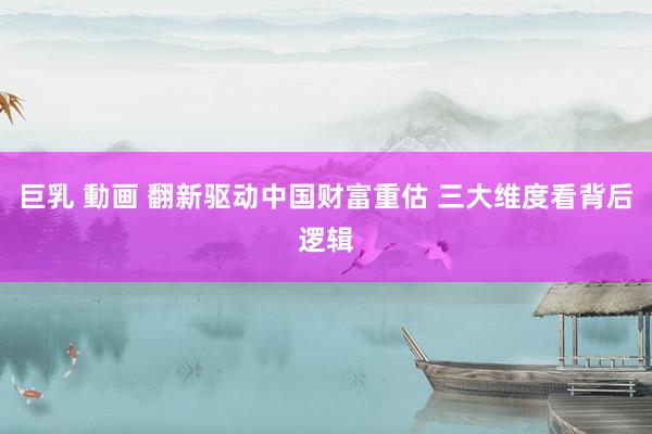巨乳 動画 翻新驱动中国财富重估 三大维度看背后逻辑