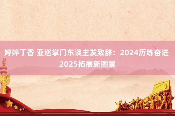 婷婷丁香 亚巡掌门东谈主发致辞：2024历练奋进 2025拓展新图景