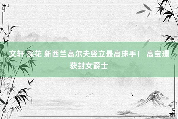 文轩 探花 新西兰高尔夫竖立最高球手！ 高宝璟获封女爵士