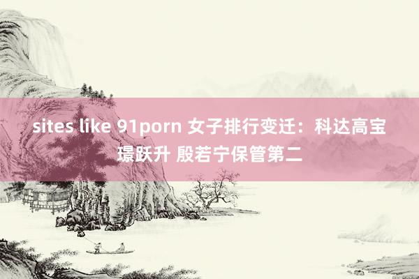 sites like 91porn 女子排行变迁：科达高宝璟跃升 殷若宁保管第二