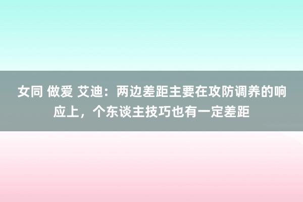 女同 做爱 艾迪：两边差距主要在攻防调养的响应上，个东谈主技巧也有一定差距
