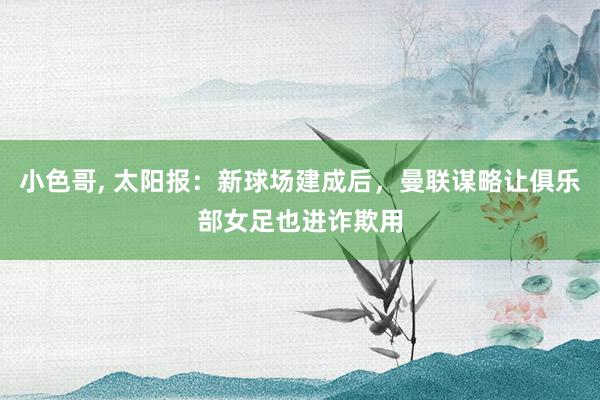 小色哥， 太阳报：新球场建成后，曼联谋略让俱乐部女足也进诈欺用