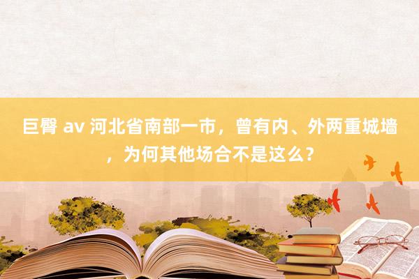 巨臀 av 河北省南部一市，曾有内、外两重城墙，为何其他场合不是这么？