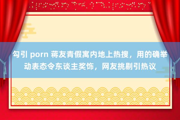 勾引 porn 蒋友青假寓内地上热搜，用的确举动表态令东谈主奖饰，网友挑剔引热议