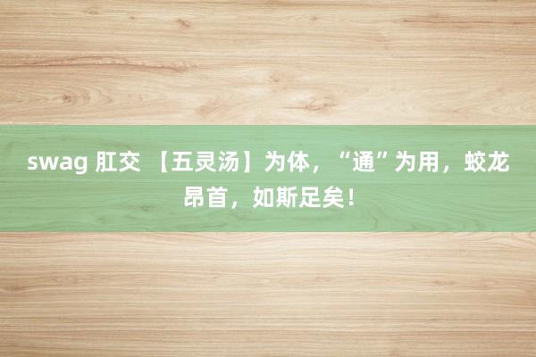 swag 肛交 【五灵汤】为体，“通”为用，蛟龙昂首，如斯足矣！