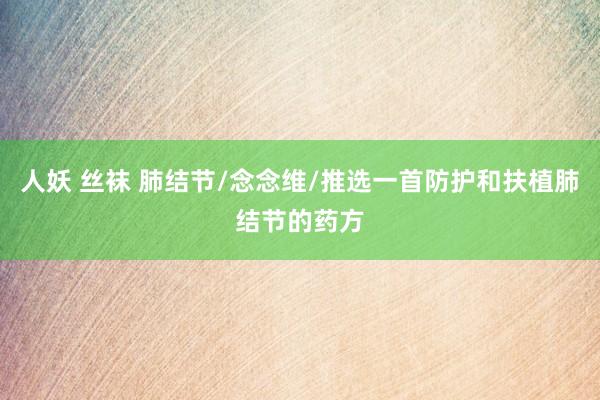 人妖 丝袜 肺结节/念念维/推选一首防护和扶植肺结节的药方
