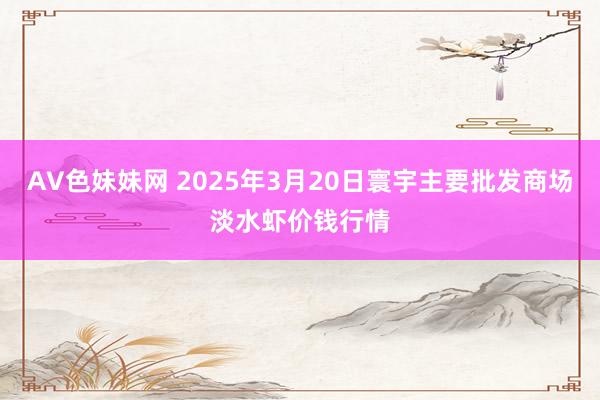 AV色妹妹网 2025年3月20日寰宇主要批发商场淡水虾价钱行情