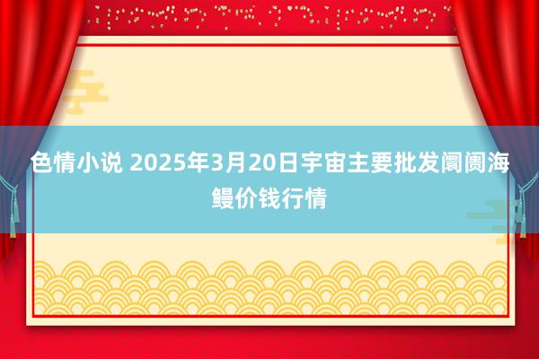 色情小说 2025年3月20日宇宙主要批发阛阓海鳗价钱行情
