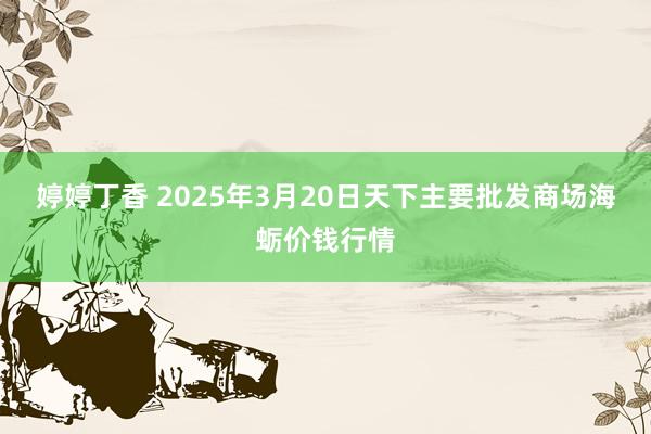 婷婷丁香 2025年3月20日天下主要批发商场海蛎价钱行情