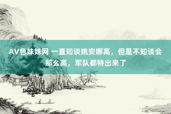 AV色妹妹网 一直知谈姚安娜高，但是不知谈会那么高，军队都特出来了