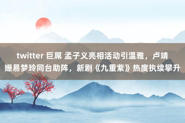 twitter 巨屌 孟子义亮相活动引温雅，卢靖姗易梦玲同台助阵，新剧《九重紫》热度执续攀升