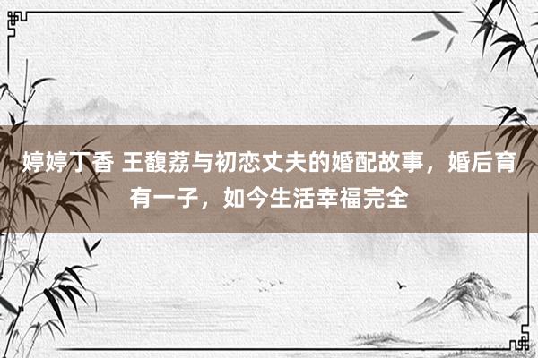 婷婷丁香 王馥荔与初恋丈夫的婚配故事，婚后育有一子，如今生活幸福完全