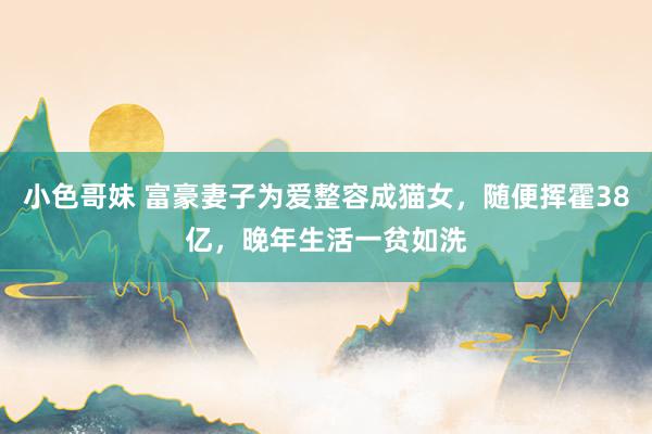 小色哥妹 富豪妻子为爱整容成猫女，随便挥霍38亿，晚年生活一贫如洗