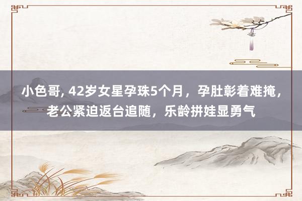 小色哥， 42岁女星孕珠5个月，孕肚彰着难掩，老公紧迫返台追随，乐龄拼娃显勇气
