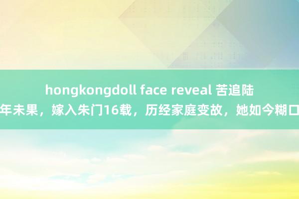 hongkongdoll face reveal 苦追陆毅多年未果，嫁入朱门16载，历经家庭变故，她如今糊口若何