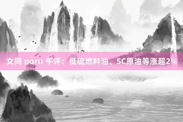 女同 porn 午评：低硫燃料油、SC原油等涨超2%