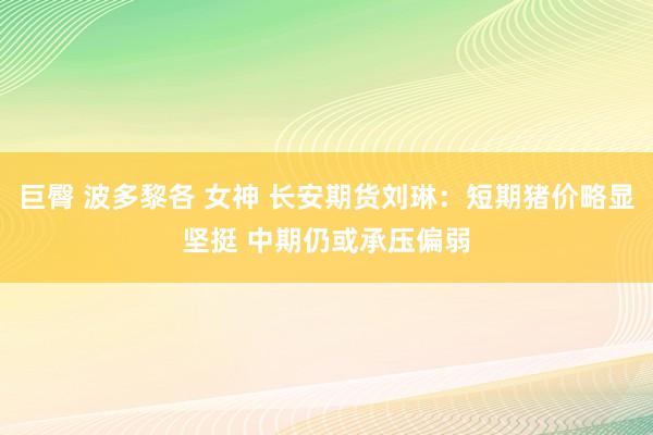 巨臀 波多黎各 女神 长安期货刘琳：短期猪价略显坚挺 中期仍或承压偏弱
