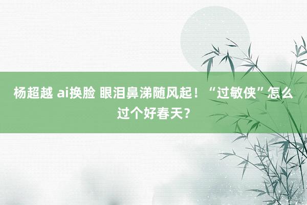 杨超越 ai换脸 眼泪鼻涕随风起！“过敏侠”怎么过个好春天？