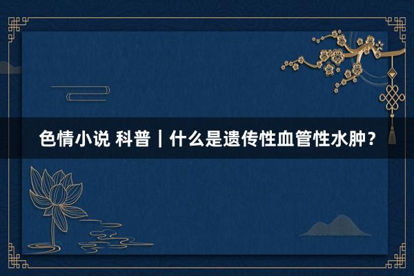 色情小说 科普｜什么是遗传性血管性水肿？