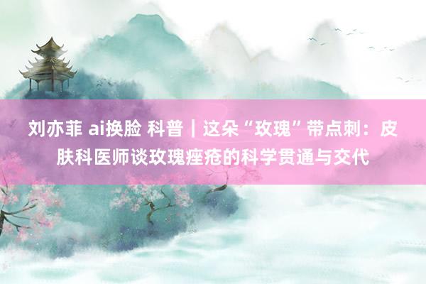 刘亦菲 ai换脸 科普｜这朵“玫瑰”带点刺：皮肤科医师谈玫瑰痤疮的科学贯通与交代